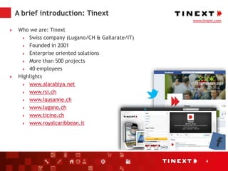 4
A brief introduction: Tinext
 Who we are: Tinext
 Swiss company (Lugano/CH & Gallarate/IT)
 Founded in 2001
 Enterprise oriented solutions
 More than 500 projects
 40 employees
 Highlights
 www.alarabiya.net
 www.rsi.ch
 www.lausanne.ch
 www.lugano.ch
 www.ticino.ch
 www.royalcaribbean.it
www.tinext.com
 