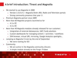5
A brief introduction: Tinext and Magnolia
 We started to use Magnolia in 2008
 Version 3.5.8 (!!) + Magnolia OnAir (RSI, Radio and Television portal)
 Strong community presence that year 
 Premium Magnolia partner since 2009
 More than 60 Magnolia projects launched so far
 4.3.x EE
 4.4.x EE
 More than 40 Magnolia modules already released for our customer:
 Integration of external datasources, SAP, Funds solutions
 Custom dashboards for managing content / activities / workflows
 SVN browser, virtual URI, mirroring, Google Analytics spotlights..
 Jumping on Magnolia 5 train by the end of September
 We were waiting for EE!
 Community
 We are active in the Magnolia community (forum)
 A simple module already on the Forge: Frisbee
 