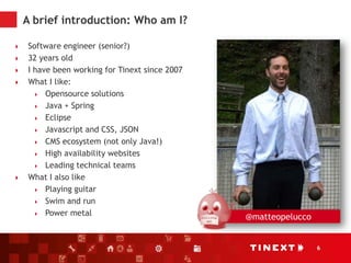 6
A brief introduction: Who am I?
 Software engineer (senior?)
 32 years old
 I have been working for Tinext since 2007
 What I like:
 Opensource solutions
 Java + Spring
 Eclipse
 Javascript and CSS, JSON
 CMS ecosystem (not only Java!)
 High availability websites
 Leading technical teams
 What I also like
 Playing guitar
 Swim and run
 Power metal @matteopelucco
 