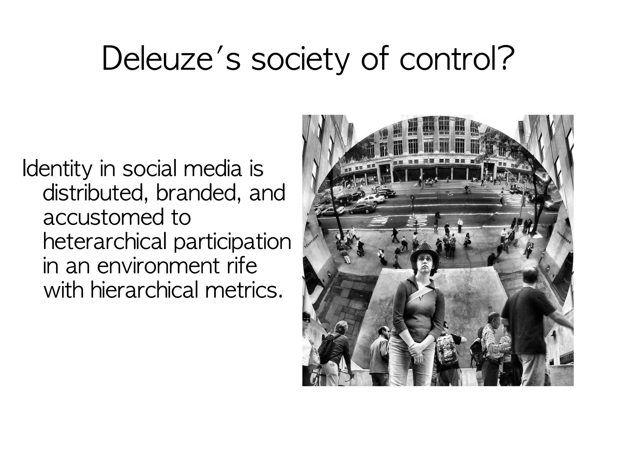 Deleuze's society of control?


Identity in social media is
  distributed, branded, and
  accustomed to
  heterarchical participation
  in an environment rife
  with hierarchical metrics.
 