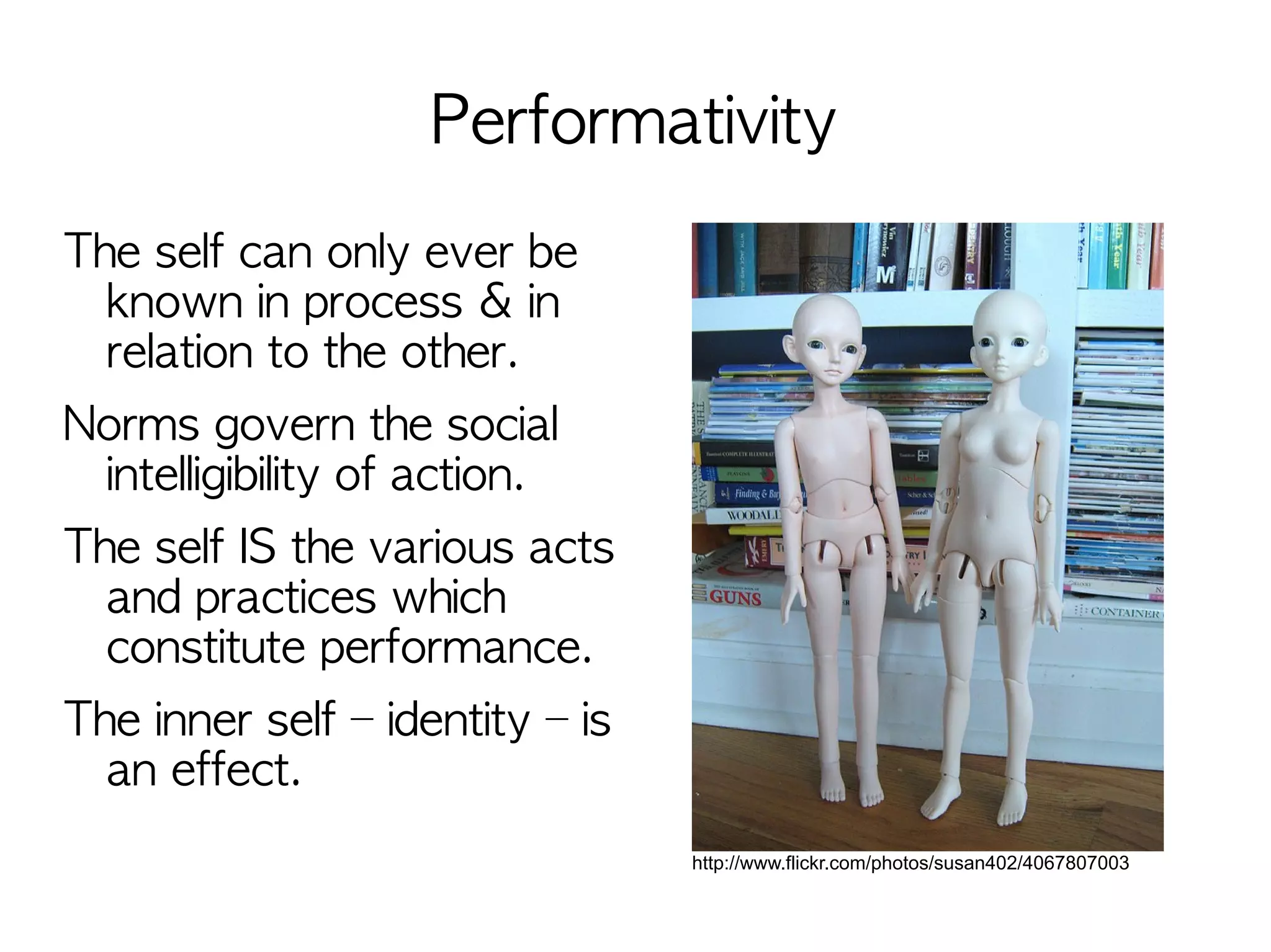 Performativity
The self can only ever be
  known in process & in
  relation to the other.
Norms govern the social
 intelligibility of action.
The self IS the various acts
  and practices which
  constitute performance.
The inner self – identity – is
  an effect.
                                 http://www.flickr.com/photos/susan402/4067807003
 