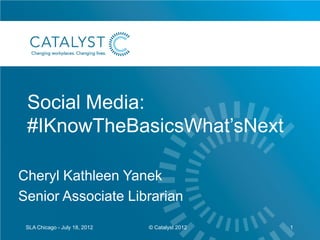 Social Media:
 #IKnowTheBasicsWhat’sNext

Cheryl Kathleen Yanek
Senior Associate Librarian
 SLA Chicago - July 18, 2012   © Catalyst 2012   1
 