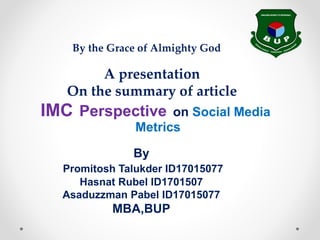 IMC Perspective on Social Media
Metrics
By
Promitosh Talukder ID17015077
Hasnat Rubel ID1701507
Asaduzzman Pabel ID17015077
MBA,BUP
A presentation
On the summary of article
By the Grace of Almighty God
 