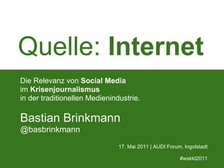Quelle: Internet
Die Relevanz von Social Media
im Krisenjournalismus
in der traditionellen Medienindustrie.

Bastian Brinkmann
@basbrinkmann
                               17. Mai 2011 | AUDI Forum, Ingolstadt

                                                        #wskkt2011
 