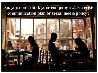 So, you don’t think your company needs a crisis communication plan or social media policy?   