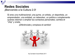 Redes Sociales ¡Bienvenido a la Cultura 2.0! Si eres una multinacional, una pyme, un artista, un deportista, un emprendedor, una entidad, un networker, un político o simplemente quieres retomar o ampliar tus contactos personales; cambia el “chip” y únete. ¡Diferénciate y empieza el cambio! By Camaleón Social Media 2011 