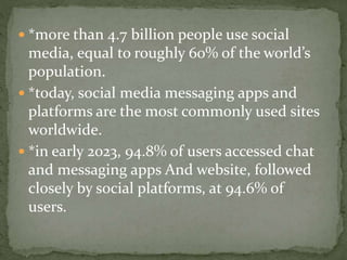  *more than 4.7 billion people use social
media, equal to roughly 60% of the world’s
population.
 *today, social media messaging apps and
platforms are the most commonly used sites
worldwide.
 *in early 2023, 94.8% of users accessed chat
and messaging apps And website, followed
closely by social platforms, at 94.6% of
users.
 