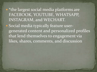 *the largest social media platforms are
FACEBOOK, YOUTUBE, WHATSAPP,
INSTAGRAM, and WECHART.
 Social media typically feature user-
generated content and personalized profiles
that lend themselves to engagement via
likes, shares, comments, and discussion
 