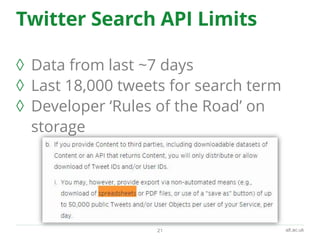 alt.ac.uk
Twitter Search API Limits
◊ Data from last ~7 days
◊ Last 18,000 tweets for search term
◊ Developer ‘Rules of the Road’ on
storage
21
 