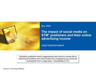 May 2008

                                                  The impact of social media on
                                                  STM* publishers and their online
                                                  advertising income

                                                  Joep Hutschemakers



                      “Scholarly publishers need to aggressively add online to counter flat or
                      declining print dollars and not be fooled into complacency by continued
                                small growth from a large base.” (Outsell March „07)



*Science, Technology & Medical
 