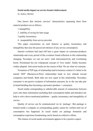 Social media impact on service brand reinforcement<br />by Andrey Markin<br />One knows that intrinsic services’ characteristics separating them from material products are as follows:<br />1 intangibility<br />2  inability of saving for later usage<br />3.quality inconstancy<br />4.  inseparability from service provider<br />This paper concentrates on such features as quality inconstancy and intangibility that raise the perceived riskiness of any service consumption.<br />Internet evolution had (and still has) a great impact on consumer-producer relationship and every period of this evolution found reflection in this relationship changing. Nowadays we can see users’ total interconnectivity and oversharing boom. Proclaimed but not widespread concept of ‘love marks’ finally becomes widely adopted. And social media are the reason of that. We are what we consume.<br />Formation of P2P-type of relationship (and in business context it’s better to be named ‘B2P’ (Business-to-Peer) relationship) leads to new attitude toward companies and brands. Both sides are now equal in this relationship. Nowadays consumer is not passive recipient of information anymore; he or she can take part in brand building thus becoming a prosumer (produce + consumer).<br />Social media corresponding to unbelievable amount of connections between users who share information (including their consumption habits and attitudes) can help to solve above-mentioned problems – quality inconstancy and intangibility of service. <br />Quality of service can be communicated via its ‘package’. But package is formed inside a company so corresponding quality cannot be verified until act of consumption has happened. In social media era package formation and consumption experience broadcasting can be based on collective efforts.<br />This feature of social media environment appears to be a positive aspect:<br />1. For company – decreasing consumers’ uncertainty level leads to purchase level increasing (as well for original as repeated purchases), transferring of part of post-purchase services (especially related to information service) to internet-community, lowering of cost to customers’ information service (compared to call-center) and boost response efficiency.<br />2. For consumer – access to current service consumers, decreasing uncertainty level during purchase cycle, convenient form of communication with company and current consumers, visualization of service and community support.<br />Social media and real life integration (so called ‘nonline’ environment blending offline and online communications) makes it possible to shift relationship with consumers on a new level. Marketing (and business model subsequently – look at Zappos.com) must be logically integrated into company’s management system and goals coordination at every level is necessary. With bad product and massive communication support company will fail immediately, if IMC (Integrated Marketing Communication) was not realized clear position of the offering hasn’t been formed into consumers’ minds.<br />So we can offer some solution to abovementioned problems.<br />First of all, point-of-sale (online as well as offline) can be integrated with recommendation sites. Most frequently form of such integration is recommendation on internet shopping site that seems to be impersonal and untrustworthy from consumers’ point of view. Social plug-ins from Facebook and Vkontakte used for commenting on sites can partially handle with this problem. Besides there are stand-alone recommendation sites (i.e., IMHOnet and Yelp!) which are intended to reviews and rating posting by customers also can be integrated into sites and brick-and-mortar stores. Reviews and rating sites and social networking sites integration gives an opportunity for users interested in acquiring more detailed information (and its verification) to access to information about reviewer and even ability to connect with him or her.<br />Second, considering retail as kind of service (not pure, of course) we can say about existence of overwhelming consumer choice.  Offering wide range of service in a category service provider forces consumer to spend a lot of cognitive resources to make an optimal choice thereby lowering perceived offering value added.  Social media can help to handle with this problem by usage of ‘long-tail’ concept. That concept means that wide choice offering can be divided into few ‘hits’ – most popular goods and services – and ‘long tail’ represented by a bundle of niche offerings. This approach is typical for internet shopping sites and e-commerce at a whole and social media evolution in nonline environment makes it possible to use it in traditional retail. In case if purchasing and consumption are characterized by low degree of involvement there can exist orientation toward hits (and even so called ‘niche hits’ – popular offerings narrowed by any features), otherwise consumer can ‘explore the long-tail’ for full array of offering for better fulfillment of his desires.<br />Thereby formulated solution for redundant consumer choice consists decreasing choice options for low-involved consumers with simultaneous assignment of wide choice options to high-involved consumers.<br />At this point we can proclaim a new concept of retail – show-case retail – which appears to be the next step in retail evolution. This concept, of course, isn’t the only one possible way of retail functioning. Consumers can have an access to ratings/reviews bases (which is the part of social media) via such technologies as QR-codes, augmented reality, NFC (Near Field Communications) and proprietary mobile applications. Have been getting required information related to their queries, consumers can sample goods or services (if it is possible) and will be able to purchase them digitally.<br />To gauge consumers experience rating system must exist. There are three levels of ratings:<br />Image ratings – consist of ratings and reviews about service company. They are intended for brand supporting forcing people to pay attention to it and put it to the list of future purchase (or just pursue awareness-based goals);<br />Offerings ratings – are ratings and reviews about specific offerings company makes. These offerings may become purchase options for consumer;<br />Reviews ratings – make it easy to choose consumers’ reviews worth paying attention to based on influence index (Klout for Twitter, reviews ratings for Amazon). These ratings help to identify experts lowering uncertainty over choosing of service.<br />Worth considering that recommendations about service providers, services or locations realized via geosocial sites (i.e., Foursquare) appear to be an aggregated consumption experience in digital form. At this stage of social media evolution it seems to be enough to have fragmented data but such sites will become a base social data will be get from to produce relevant to consumer information about purchase options thus making possible automatically form a set of relevant ratings.<br />Thus brand formed from both sides – consumer as well as company – can be easily verified by consumers and rated as trustworthy that lead to original and repeated purchase increasing, reinforcing loyality to service provider, justification of price premium and value added and long-term business competitive advantage.<br />