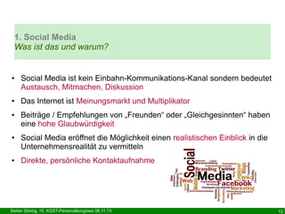 1. Social Media
Was ist das und warum?

●

●

●

●

●

Social Media ist kein Einbahn-Kommunikations-Kanal sondern bedeutet
Austausch, Mitmachen, Diskussion
Das Internet ist Meinungsmarkt und Multiplikator
Beiträge / Empfehlungen von „Freunden“ oder „Gleichgesinnten“ haben
eine hohe Glaubwürdigkeit
Social Media eröffnet die Möglichkeit einen realistischen Einblick in die
Unternehmensrealität zu vermitteln
Direkte, persönliche Kontaktaufnahme

Stefan Döring, 15. KGST-Personalkongress 08.11.13

12

 