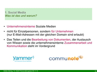 1. Social Media
Was ist das und warum?

●

●

●

Unternehmensinterne Soziale Medien
nicht für Einzelpersonen, sondern für Unternehmen
(nur E-Mail-Adressen mit der gleichen Domain sind erlaubt)
Das Teilen und die Bearbeitung von Dokumenten, der Austausch
von Wissen sowie die unternehmensinterne Zusammenarbeit und
Kommunikation steht im Vordergrund

Stefan Döring, 15. KGST-Personalkongress 08.11.13

14

 