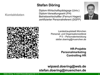 Stefan Döring
Kontaktdaten

Diplom-Wirtschaftspädagoge (Univ.)
Diplom-Verwaltungswirt (FH)
Betriebswirtschaftler (Fernuni Hagen)
zertifizierter Personalreferent (DGFP)

Landeshauptstadt München
Personal- und Organisationsreferat
P 5 – Personalentwicklung
stefan.doering@muenchen.de

HR-Projekte
Personalmarketing
Controlling HR

wipaed.doering@web.de
stefan.doering@muenchen.de
Stefan Döring, 15. KGST-Personalkongress 08.11.13

2

 