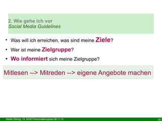 2. Wie gehe ich vor
Social Media Guidelines
●

Was will ich erreichen, was sind meine Ziele?

●

Wer ist meine Zielgruppe?

●

Wo informiert sich meine Zielgruppe?

Mitlesen --> Mitreden --> eigene Angebote machen

Stefan Döring, 15. KGST-Personalkongress 08.11.13

20

 