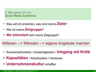 2. Wie gehe ich vor
Social Media Guidelines
●

Was will ich erreichen, was sind meine Ziele?

●

Wer ist meine Zielgruppe?

●

Wo informiert sich meine Zielgruppe?

Mitlesen --> Mitreden --> eigene Angebote machen
Umgang mit Kritik

●

Kommentarfunktion / Zuständigkeiten /

●

Kapazitäten / Arbeitszeiten / Hardware

●

Unternehmenskultur schaffen

Stefan Döring, 15. KGST-Personalkongress 08.11.13

23

 