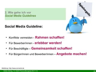 2. Wie gehe ich vor
Social Media Guidelines

Social Media Guideline:
Rahmen schaffen!

●

Konflikte vermeiden -

●

Für Bewerber/innen - erlebbar

●

Für Beschäftigte – Gemeinsamkeit

●

Für Bürger/innen und Bewerber/innen – Angebote

werden!
schaffen!
machen!

Abbildung: http://www.connectiv.de
Stefan Döring, 15. KGST-Personalkongress 08.11.13

24

 