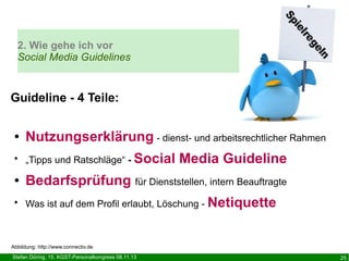 2. Wie gehe ich vor
Social Media Guidelines

Guideline - 4 Teile:
●

Nutzungserklärung - dienst- und arbeitsrechtlicher Rahmen

●

„Tipps und Ratschläge“ - Social

●

Bedarfsprüfung für Dienststellen, intern Beauftragte

●

Was ist auf dem Profil erlaubt, Löschung - Netiquette

Media Guideline

Abbildung: http://www.connectiv.de
Stefan Döring, 15. KGST-Personalkongress 08.11.13

25

 