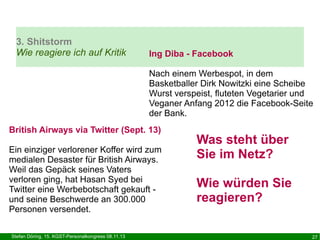 3. Shitstorm
Wie reagiere ich auf Kritik

Ing Diba - Facebook
Nach einem Werbespot, in dem
Basketballer Dirk Nowitzki eine Scheibe
Wurst verspeist, fluteten Vegetarier und
Veganer Anfang 2012 die Facebook-Seite
der Bank.

British Airways via Twitter (Sept. 13)
Ein einziger verlorener Koffer wird zum
medialen Desaster für British Airways.
Weil das Gepäck seines Vaters
verloren ging, hat Hasan Syed bei
Twitter eine Werbebotschaft gekauft und seine Beschwerde an 300.000
Personen versendet.
Stefan Döring, 15. KGST-Personalkongress 08.11.13

Was steht über
Sie im Netz?
Wie würden Sie
reagieren?
27

 