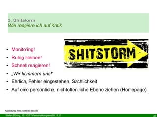 3. Shitstorm
Wie reagiere ich auf Kritik

●

Monitoring!

●

Ruhig bleiben!

●

Schnell reagieren!

●

„Wir kümmern uns!“

●

Ehrlich, Fehler eingestehen, Sachlichkeit

●

Auf eine persönliche, nichtöffentliche Ebene ziehen (Homepage)

Abbildung: http://arbeits-abc.de
Stefan Döring, 15. KGST-Personalkongress 08.11.13

30

 