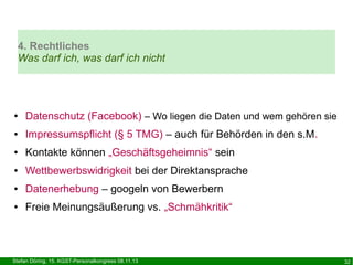 4. Rechtliches
Was darf ich, was darf ich nicht

●

Datenschutz (Facebook) – Wo liegen die Daten und wem gehören sie

●

Impressumspflicht (§ 5 TMG) – auch für Behörden in den s.M.

●

Kontakte können „Geschäftsgeheimnis“ sein

●

Wettbewerbswidrigkeit bei der Direktansprache

●

Datenerhebung – googeln von Bewerbern

●

Freie Meinungsäußerung vs. „Schmähkritik“

Stefan Döring, 15. KGST-Personalkongress 08.11.13

32

 