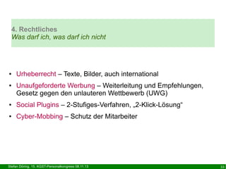 4. Rechtliches
Was darf ich, was darf ich nicht

●

●

Urheberrecht – Texte, Bilder, auch international
Unaufgeforderte Werbung – Weiterleitung und Empfehlungen,
Gesetz gegen den unlauteren Wettbewerb (UWG)

●

Social Plugins – 2-Stufiges-Verfahren, „2-Klick-Lösung“

●

Cyber-Mobbing – Schutz der Mitarbeiter

Stefan Döring, 15. KGST-Personalkongress 08.11.13

33

 