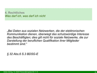 4. Rechtliches
Was darf ich, was darf ich nicht

„Bei Daten aus sozialen Netzwerken, die der elektronischen
Kommunikation dienen, überwiegt das schutzwürdige Interesse
des Beschäftigten; dies gilt nicht für soziale Netzwerke, die zur
Darstellung der beruflichen Qualifikation ihrer Mitglieder
bestimmt sind.“
§ 32 Abs.6 S.3 BDSG-E

Stefan Döring, 15. KGST-Personalkongress 08.11.13

34

 