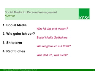 Social Media im Personalmanagement
Agenda

1. Social Media

Was ist das und warum?

2. Wie gehe ich vor?
Social Media Guidelines

3. Shitstorm

Wie reagiere ich auf Kritik?

4. Rechtliches
Was darf ich, was nicht?

Stefan Döring, 15. KGST-Personalkongress 08.11.13

7

 