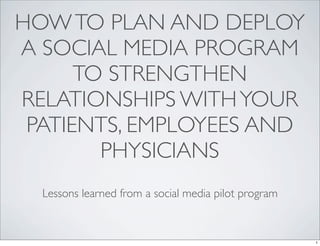 HOW TO PLAN AND DEPLOY
A SOCIAL MEDIA PROGRAM
      TO STRENGTHEN
RELATIONSHIPS WITH YOUR
 PATIENTS, EMPLOYEES AND
        PHYSICIANS
  Lessons learned from a social media pilot program


                                                      1
 