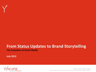 From	
  Status	
  Updates	
  to	
  Brand	
  Storytelling	
  
The	
  Evolu9on	
  of	
  Social	
  Media	
  
	
  
July	
  2012	
  



                                                                                                                                                      New	
  York	
  -­‐	
  Toronto	
  -­‐	
  London	
  –	
  Portland	
  	
  
                                               All	
  materials	
  contained	
  within	
  this	
  presenta:on	
  are	
  copyright	
  Syncapse	
  Corp.	
  2010.	
  Reproduc:on	
  or	
  distribu:on	
  is	
  prohibited.	
  	
  	
  
 