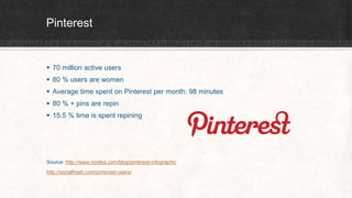 Pinterest 
 70 million active users 
 80 % users are women 
 Average time spent on Pinterest per month: 98 minutes 
 80 % + pins are repin 
 15.5 % time is spent repining 
Source: http://www.modea.com/blog/pinterest-infographic 
http://socialfresh.com/pinterest-users/ 
 