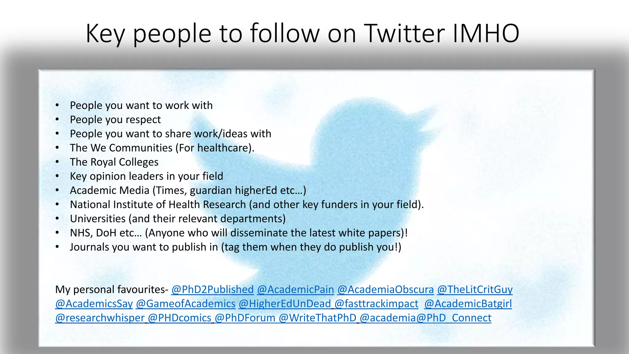 Key people to follow on Twitter IMHO
• People you want to work with
• People you respect
• People you want to share work/ideas with
• The We Communities (For healthcare).
• The Royal Colleges
• Key opinion leaders in your field
• Academic Media (Times, guardian higherEd etc…)
• National Institute of Health Research (and other key funders in your field).
• Universities (and their relevant departments)
• NHS, DoH etc… (Anyone who will disseminate the latest white papers)!
• Journals you want to publish in (tag them when they do publish you!)
My personal favourites- @PhD2Published @AcademicPain @AcademiaObscura @TheLitCritGuy
@AcademicsSay @GameofAcademics @HigherEdUnDead @fasttrackimpact @AcademicBatgirl
@researchwhisper @PHDcomics @PhDForum @WriteThatPhD @academia@PhD_Connect
 