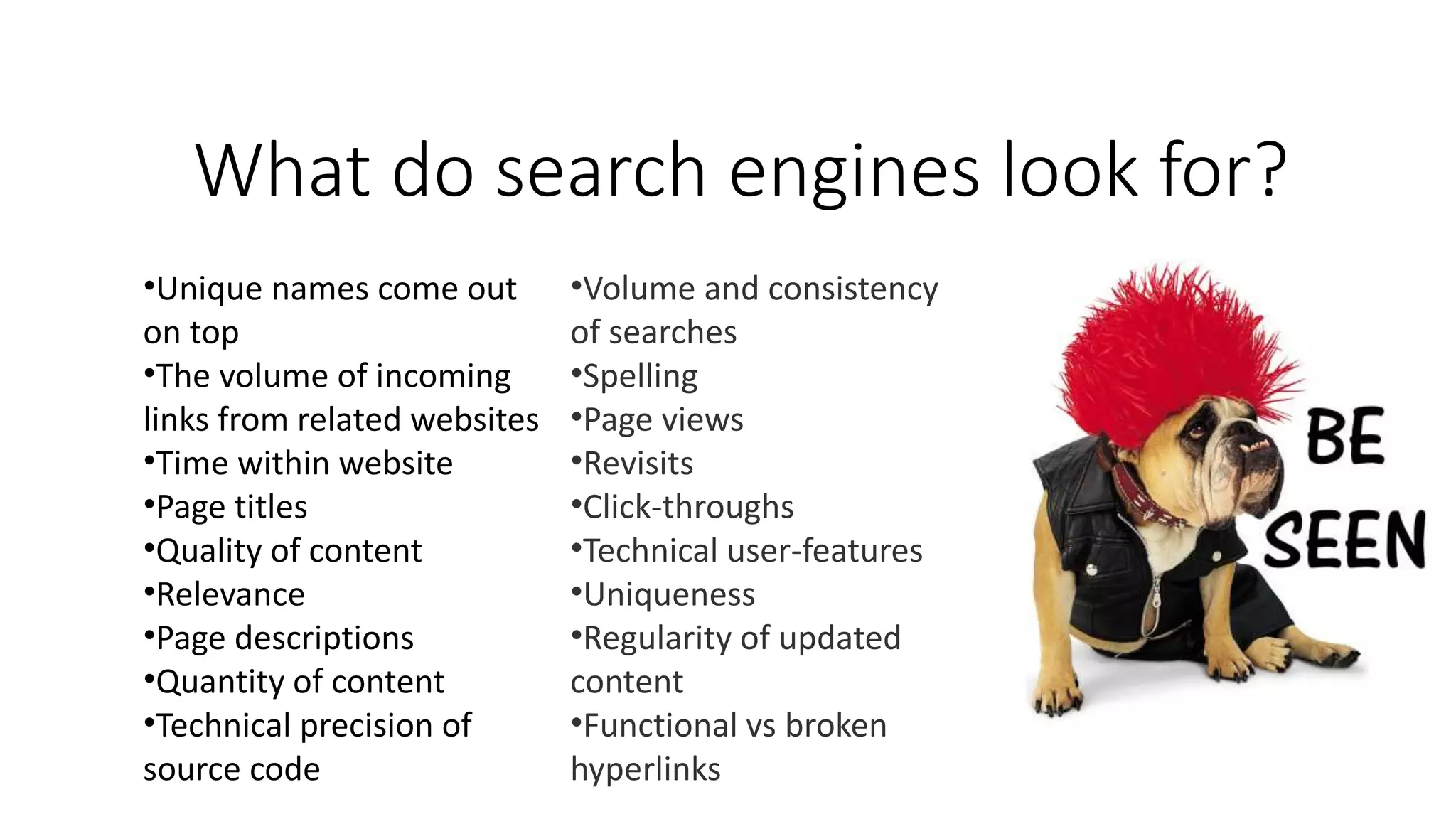 What do search engines look for?
•Unique names come out
on top
•The volume of incoming
links from related websites
•Time within website
•Page titles
•Quality of content
•Relevance
•Page descriptions
•Quantity of content
•Technical precision of
source code
•Volume and consistency
of searches
•Spelling
•Page views
•Revisits
•Click-throughs
•Technical user-features
•Uniqueness
•Regularity of updated
content
•Functional vs broken
hyperlinks
 