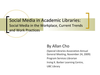 Social Media in Academic Libraries:
Social Media in the Workplace, Current Trends
and Work Practices



                      By Allan Cho
                      (Special Libraries Association Annual
                      General Meeting, November 24, 2009)
                      Program Services Librarian
                      Irving K. Barber Learning Centre,
                      UBC Library
 