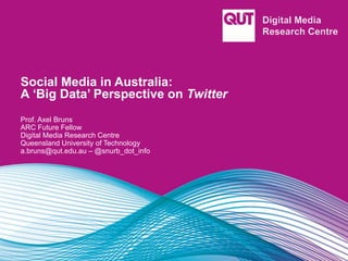 Social Media in Australia:
A ‘Big Data’ Perspective on Twitter
Prof. Axel Bruns
ARC Future Fellow
Digital Media Research Centre
Queensland University of Technology
a.bruns@qut.edu.au – @snurb_dot_info
 