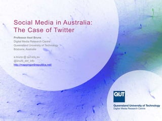 Social Media in Australia:
The Case of Twitter
Professor Axel Bruns
Digital Media Research Centre
Queensland University of Technology
Brisbane, Australia
a.bruns @ qut.edu.au
@snurb_dot_info
http://mappingonlinepublics.net/
 