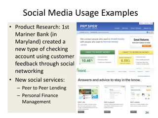 Social Media Usage Examples
• Product Research: 1st
  Mariner Bank (in
  Maryland) created a
  new type of checking
  account using customer
  feedback through social
  networking
• New social services:
   – Peer to Peer Lending
   – Personal Finance
     Management
                                   24
 