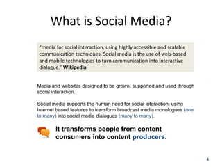 What is Social Media?
“media for social interaction, using highly accessible and scalable
communication techniques. Social media is the use of web-based
and mobile technologies to turn communication into interactive
dialogue.” Wikipedia




                                                                      4
 