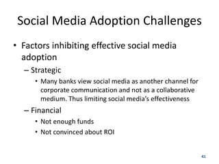 Social Media Adoption Challenges
• Factors inhibiting effective social media
  adoption
  – Strategic
     • Many banks view social media as another channel for
       corporate communication and not as a collaborative
       medium. Thus limiting social media’s effectiveness
  – Financial
     • Not enough funds
     • Not convinced about ROI


                                                             41
 