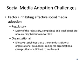 Social Media Adoption Challenges
• Factors inhibiting effective social media
  adoption
  – Regulatory
     • Many of the regulatory, compliance and legal issues are
       new, causing banks to move slow
  – Organizational
     • Effective social media use transcends traditional
       organizational boundaries calling for organizational
       changes that are difficult to implement


                                                              42
 