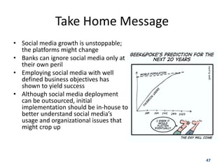 Take Home Message
• Social media growth is unstoppable;
  the platforms might change
• Banks can ignore social media only at
  their own peril
• Employing social media with well
  defined business objectives has
  shown to yield success
• Although social media deployment
  can be outsourced, initial
  implementation should be in-house to
  better understand social media’s
  usage and organizational issues that
  might crop up



                                          47
 