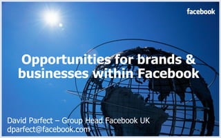 Opportunities for brands & businesses within Facebook David Parfect – Group Head Facebook UK dparfect@facebook.com  