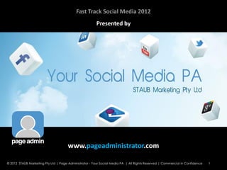 Fast Track Social Media 2012
                                                        Presented by




                                      www.pageadministrator.com

© 2012 STAUB Marketing Pty Ltd | Page Administrator - Your Social Media PA | All Rights Reserved | Commercial in Confidence   1
 