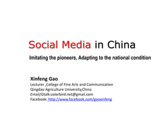 Social Media in China
Imitating the pioneers, Adapting to the national condition


Xinfeng Gao
Lecturer ,College of Fine Arts and Communication
Qingdao Agriculture University,China
Email/Gtalk:colorbird.net@gmail.com
Facebook: http://www.facebook.com/gaoxinfeng
 