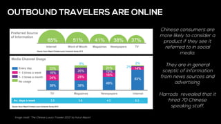 Image credit: “The Chinese Luxury Traveler 2013” by Hurun Report
OUTBOUND TRAVELERS ARE ONLINE
Chinese consumers are
more likely to consider a
product if they see it
referred to in social
media.
They are in general
sceptic of information
from news sources and
advertising.
Harrods revealed that it
hired 70 Chinese
speaking staff.
 