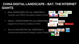 •  Baidu (NASDAQ:BIDU Mkt Cap: US$54 Billion)
Controls over 70% of the search market in China
•  Alibaba （NASDAQ:BABA Mkt Cap: US$220 Billion)
Largest E-commerce company in China
•  Tencent (HKG:0700 Mkt Cap: US$100 Billion)
Internet and investment company, owner of WeChat
CHINA DIGITAL LANDSCAPE – BAT, THE INTERNET
GIANTS
 