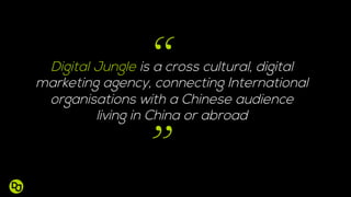 Digital Jungle is a cross cultural, digital
marketing agency, connecting International
organisations with a Chinese audience
living in China or abroad
”
“
 