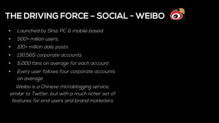 •  Launched by Sina, PC & mobile based
•  500+ million users,
•  100+ million daily posts
•  130,565 corporate accounts
•  5,000 fans on average for each account
•  Every user follows four corporate accounts
on average
Weibo is a Chinese microblogging service,
similar to Twitter, but with a much richer set of
features for end users and brand marketers
THE DRIVING FORCE – SOCIAL - WEIBO
 