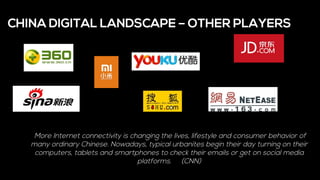 CHINA DIGITAL LANDSCAPE – OTHER PLAYERS
More Internet connectivity is changing the lives, lifestyle and consumer behavior of
many ordinary Chinese. Nowadays, typical urbanites begin their day turning on their
computers, tablets and smartphones to check their emails or get on social media
platforms. (CNN)
 