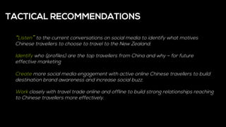 “Listen” to the current conversations on social media to identify what motives
Chinese travellers to choose to travel to the New Zealand.
Identify who (profiles) are the top travellers from China and why – for future
effective marketing
Create more social media engagement with active online Chinese travellers to build
destination brand awareness and increase social buzz.
Work closely with travel trade online and offline to build strong relationships reaching
to Chinese travellers more effectively.
TACTICAL RECOMMENDATIONS
 